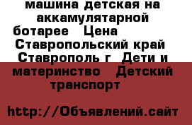 машина детская на аккамулятарной ботарее › Цена ­ 12 000 - Ставропольский край, Ставрополь г. Дети и материнство » Детский транспорт   